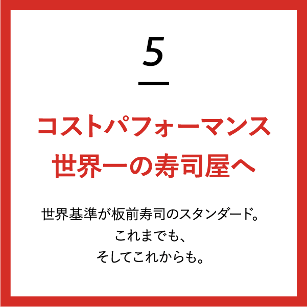 (5)コストパフォーマンス世界一の寿司屋へ 世界基準が板前寿司のスタンダード。これまでも、そしてこれからも。